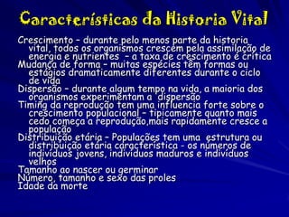 Características da Historia Vital
Crescimento – durante pelo menos parte da historia
vital, todos os organismos crescem pela assimilação de
energia e nutrientes – a taxa de crescimento é crítica
Mudança de forma – muitas espécies têm formas ou
estágios dramaticamente diferentes durante o ciclo
de vida
Dispersão – durante algum tempo na vida, a maioria dos
organismos experimentam a dispersão
Timing da reprodução tem uma influencia forte sobre o
crescimento populacional – tipicamente quanto mais
cedo começa a reprodução,mais rapidamente cresce a
população
Distribuição etária – Populações tem uma estrutura ou
distribuição etária característica - os números de
indivíduos jovens, indivíduos maduros e indivíduos
velhos
Tamanho ao nascer ou germinar
Número, tamanho e sexo das proles
Idade da morte

 