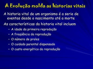 A Evolução molda as historias vitais
A historia vital de um organismo é a serie de
eventos desde o nascimento até a morte
As características da historia vital incluem
– A idade da primeira reprodução
– A freqüência da reprodução
– O número de proles
– O cuidado parental dispensado
– O custo energético da reprodução

 
