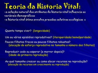 Teoria da Historia Vital:

-a seleção natural dos atributos da historia vital influencia os
variáveis demográficos
-a historia vital ótima envolve pressões seletivas ecológicas s

Quanto tempo viver? (longevidade)
Um ou vários episódios reprodutivos? (iteroparidade/semelparidade)
Poucos filhotes fracos ou poucos filhotes robustos?
(alocação do esforço reprodutivo no tamanho o número dos filhotes)
Reproduzir cedo ou esperar (e morrer depois)?
(idade da primeira reprodução)
Ao qual tamanho crescer ou como alocar recursos na reprodução?
(alocação de recursos em crescimento ou reprodução)

 