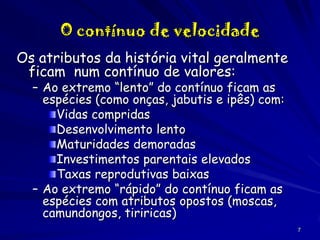 O contínuo de velocidade
Os atributos da história vital geralmente
ficam num contínuo de valores:
– Ao extremo “lento” do contínuo ficam as
espécies (como onças, jabutis e ipês) com:
Vidas compridas
Desenvolvimento lento
Maturidades demoradas
Investimentos parentais elevados
Taxas reprodutivas baixas
– Ao extremo “rápido” do contínuo ficam as
espécies com atributos opostos (moscas,
camundongos, tiriricas)

7

 