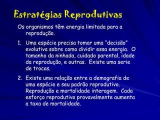 Estratégias Reprodutivas
Os organismos têm energia limitada para a
reprodução.
1. Uma espécie precisa tomar uma “decisão”
evolutiva sobre como dividir essa energia. O
tamanho da ninhada, cuidado parental, idade
da reprodução, e outras. Existe uma serie
de trocas.
2. Existe uma relação entre a demografia de
uma espécie e seu padrão reprodutivo.
Reprodução e mortalidade interagem. Cada
esforço reprodutivo provavelmente aumenta
a taxa de mortalidade.

 