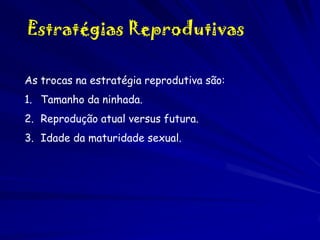 Estratégias Reprodutivas
As trocas na estratégia reprodutiva são:
1. Tamanho da ninhada.
2. Reprodução atual versus futura.
3. Idade da maturidade sexual.

 