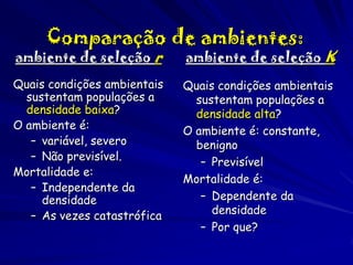 Comparação de ambientes:

ambiente de seleção r

ambiente de seleção K

Quais condições ambientais
sustentam populações a
densidade baixa?
O ambiente é:
– variável, severo
– Não previsível.
Mortalidade e:
– Independente da
densidade
– As vezes catastrófica

Quais condições ambientais
sustentam populações a
densidade alta?
O ambiente é: constante,
benigno
– Previsível
Mortalidade é:
– Dependente da
densidade
– Por que?

 