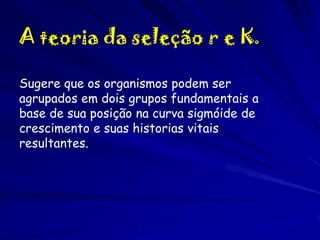A teoria da seleção r e K.
Sugere que os organismos podem ser
agrupados em dois grupos fundamentais a
base de sua posição na curva sigmóide de
crescimento e suas historias vitais
resultantes.

 