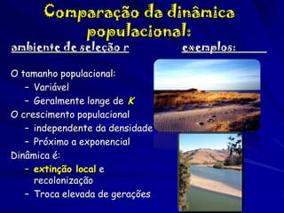 Comparação da dinâmica
populacional:

ambiente de seleção r

O tamanho populacional:
– Variável
– Geralmente longe de K
O crescimento populacional
– independente da densidade
– Próximo a exponencial
Dinâmica é:
– extinção local e
recolonização
– Troca elevada de gerações

exemplos:

 