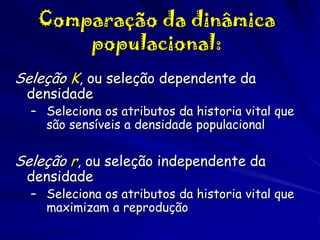 Comparação da dinâmica
populacional:
Seleção K, ou seleção dependente da
densidade

– Seleciona os atributos da historia vital que
são sensíveis a densidade populacional

Seleção r, ou seleção independente da
densidade

– Seleciona os atributos da historia vital que
maximizam a reprodução

 