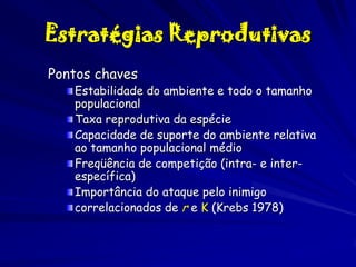 Estratégias Reprodutivas
Pontos chaves

Estabilidade do ambiente e todo o tamanho
populacional
Taxa reprodutiva da espécie
Capacidade de suporte do ambiente relativa
ao tamanho populacional médio
Freqüência de competição (intra- e interespecífica)
Importância do ataque pelo inimigo
correlacionados de r e K (Krebs 1978)

 