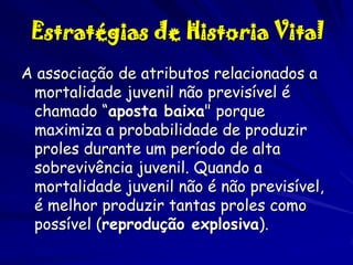 Estratégias de Historia Vital
A associação de atributos relacionados a
mortalidade juvenil não previsível é
chamado “aposta baixa" porque
maximiza a probabilidade de produzir
proles durante um período de alta
sobrevivência juvenil. Quando a
mortalidade juvenil não é não previsível,
é melhor produzir tantas proles como
possível (reprodução explosiva).

 