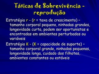 Táticas de Sobrevivência reprodução
Estratégia r - (r = taxa de crescimento) –
tamanho corporal pequeno, ninhadas grandes,
longevidade curta, podem ser oportunistas e
encontradas em ambientes perturbados ou
variáveis
Estratégia K - (K = capacidade de suporte) –
tamanho corporal grande, ninhadas pequenas,
longevidade longa, cuidado dos filhotes,
ambientes constantes ou estáveis

 