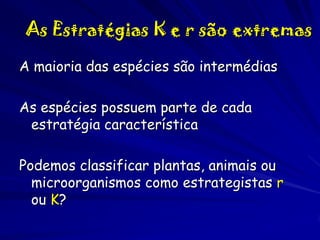 As Estratégias K e r são extremas
A maioria das espécies são intermédias
As espécies possuem parte de cada
estratégia característica

Podemos classificar plantas, animais ou
microorganismos como estrategistas r
ou K?

 