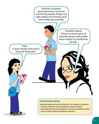 9
Profe…
¿Y quién decide cómo será el
futuro de Venezuela?
Entonces, me parece
que el presente es como una
sucesión de pasados. Porque casi
todo cambia con el tiempo, pero
tiene huellas de su pasado.
El pueblo, Raquel.
El futuro se construye en el
presente, porque todo pueblo
desea mejorar sus condiciones
de vida.
Responde las preguntas y escucha las respuestas de tus compañeros y compañeras:
1. ¿Por qué es importante estudiar el pasado para entender el presente?
2. ¿Qué importancia tienen el pasado histórico y el presente para planificar el futuro?
3. ¿Qué es la Historia? (Redacta una definición creada por ti).
Compartiendo saberes
 