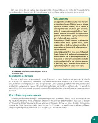 99
Con esas minas de oro y plata pasó algo parecido a lo ocurrido con las perlas de Venezuela: tanto
mineral extrajeron durante más de dos siglos, que unas quedaron vacías y otras con poco mineral.
Explotación de la tierra
Aunque la agricultura y la ganadería nunca alcanzaron el papel fundamental que tuvo la minería
en esas colonias, lograron no solamente satisfacer la demanda de alimentos de la población colonial,
sino, también, obtener productos para la exportación. Como ya sabes, para fomentar en sus colonias la
producción agropecuaria, España introdujo la agricultura de plantación en las haciendas y la ganadería
extensiva en los hatos, donde las condiciones ecológicas del ambiente eran favorables para una u otra
actividad.
Una colonia de grandes cacaos
En Venezuela la minería no llegó a tener gran importancia económica debido a que la cantidad de oro
no era abundante en las minas. Entre estas, estaban las minas de oro de San Felipe de Buría (que se explotó
en Yaracuy), las de Los Teques y las de Apa y Carapa en los Valles del Tuy. Las minas de cobre de Cocorote,
cerca de San Felipe, fueron explotadas, parte de su producción se exportaba y el resto se empleaba en fabricar
campanas, piezas para trapiches, llaves y otros objetos para el consumo interno.
SirWalter Raleigh, amigo favorito de la reina de Inglaterra, fue uno de
los más activos piratas.
Para saber más
Los cargamentos de metales que salían por el mar Caribe
y atravesaban el océano Atlántico, fueron el principal
objetivo de bucaneros, corsarios y piratas. Ese robo en
altamar y en las costas, contaba con apoyo económico y
político de otras potencias europeas: Inglaterra, Francia y
Holanda; por esto, el botín obtenido era compartido entre
quienes lo obtenían en estos lugares y el Estado europeo
que les hubiera dado apoyo económico.
Durante los siglos XVI y XVII, bucaneros, corsarios y piratas
asaltaron muchos barcos y puertos. Incluso, algunos
ocuparon islas del Caribe que utilizaron como base de
sus operaciones; es el caso de la isla la Tortuga, Curazao y
Jamaica, entre otras.
¿Recuerdasqueparaprotegerdeeseriesgoalosbuques,la
Casa de Contratación de Sevilla tenía flotas para vigilar el
tránsito comercial? Pues en verdad, de poco sirvió esto en
muchos casos así como tampoco los castillos construidos
en las costas. La piratería fue una, entre otras causas, por
lo que el oro y la plata americanos fortalecieron más al
capitalismo inglés y francés que a la misma España.
 