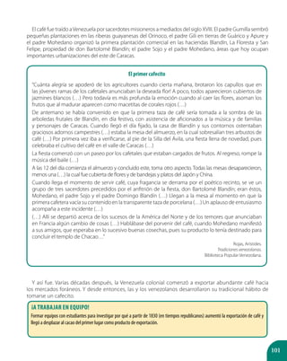 101
El café fue traído aVenezuela por sacerdotes misioneros a mediados del siglo XVIII. El padre Gumilla sembró
pequeñas plantaciones en las riberas guayanesas del Orinoco, el padre Gili en tierras de Guárico y Apure y
el padre Mohedano organizó la primera plantación comercial en las haciendas Blandín, La Floresta y San
Felipe, propiedad de don Bartolomé Blandín; el padre Sojo y el padre Mohedano, áreas que hoy ocupan
importantes urbanizaciones del este de Caracas.
Y así fue. Varias décadas después, la Venezuela colonial comenzó a exportar abundante café hacia
los mercados foráneos. Y desde entonces, las y los venezolanos desarrollaron su tradicional hábito de
tomarse un cafecito.
¡A trabajar en equipo!
Formar equipos con estudiantes para investigar por qué a partir de 1830 (en tiempos republicanos) aumentó la exportación de café y
llegó a desplazar al cacao del primer lugar como producto de exportación.
El primer cafecito
“Cuánta alegría se apoderó de los agricultores cuando cierta mañana, brotaron los capullos que en
las jóvenes ramas de los cafetales anunciaban la deseada flor! A poco, todos aparecieron cubiertos de
jazmines blancos (…) Pero todavía es más profunda la emoción cuando al caer las flores, asoman los
frutos que al madurar aparecen como macetitas de corales rojos (…)
De antemano se había convenido en que la primera taza de café sería tomada a la sombra de las
arboledas frutales de Blandín, en día festivo, con asistencia de aficionados a la música y de familias
y personajes de Caracas. Cuando llegó el día fijado, la casa de Blandín y sus contornos ostentaban
graciosos adornos campestres (…) estaba la mesa del almuerzo, en la cual sobresalían tres arbustos de
café (…) Por primera vez iba a verificarse, al pie de la Silla del Ávila, una fiesta llena de novedad, pues
celebraba el cultivo del café en el valle de Caracas (…)
La fiesta comenzó con un paseo por los cafetales que estaban cargados de frutos. Al regreso, rompe la
música del baile (…)
A las 12 del día comienza el almuerzo y concluido este, toma otro aspecto. Todas las mesas desaparecieron,
menos una (…) la cual fue cubierta de flores y de bandejas y platos del Japón y China.
Cuando llega el momento de servir café, cuya fragancia se derrama por el poético recinto, se ve un
grupo de tres sacerdotes precedidos por el anfitrión de la fiesta, don Bartolomé Blandín; eran éstos,
Mohedano, el padre Sojo y el padre Domingo Blandín (…) Llegan a la mesa al momento en que la
primera cafetera vacía su contenido en la transparente taza de porcelana (…) Un aplauso de entusiasmo
acompaña a este incidente (…)
(…) Allí se departió acerca de los sucesos de la América del Norte y de los temores que anunciaban
en Francia algún cambio de cosas (…) Hablábase del porvenir del café, cuando Mohedano manifestó
a sus amigos, que esperaba en lo sucesivo buenas cosechas, pues su producto lo tenía destinado para
concluir el templo de Chacao…”
Rojas, Arístides.
Tradiciones venezolanas.
Biblioteca Popular Venezolana.
 