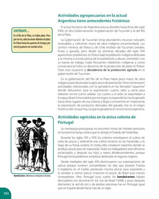 102
Actividades agropecuarias en la actual
Argentina tiene antecedentes históricos
El actual territorio de Argentina estuvo dividido hasta fines del siglo
XVIII, en dos Gobernaciones: la gobernación de Tucumán y la del Río
de la Plata.
La Gobernación de Tucumán tenía abundantes recursos naturales
renovables y suficiente mano de obra indígena encomendada. Los
centros mineros de Potosí y de Chile recibían de Tucumán cereales,
frutas y ganado, pero desde las primeras décadas del siglo XVII
aparecieron problemas: en Potosí bajó la población indígena dedicada
a la minería a consecuencia de la explotación y abuso cometidos con
su fuerza de trabajo, hubo frecuentes rebeliones indígenas y como
consecuencia hubo un descenso de la producción de plata en Potosí.
Todo esto ocasionó la decadencia de la producción agrícola en la
gobernación de Tucumán.
En la gobernación del Río de la Plata había poca mano de obra
indígenaparadesarrollarlaagriculturadeplantación.Perocomenzaron
actividades relacionadas con la ganadería en las llamadas “vaquerías”
donde obtuvieron para la exportación: cueros, sebo y carne para
elaborar cecina (carne salada). Los cueros y el sebo se exportaban a
EuropayBrasil.Estimuladosporeselogro,seexpandiólacríadeganado
hacia otros lugares de esa colonia y llegó a convertirse en importante
la exportación de productos derivados del ganado. Ese es el origen
histórico del rol que hoy ocupa la ganadería en la economía argentina.
Actividades agrícolas en la única colonia de
Portugal
La monarquía portuguesa no encontró minas de metales preciosos
en la estrecha franja costera que le otorgó el Tratado de Tordesillas.
Durante los siglos XVI y XVII, los colonos introdujeron el cultivo de
caña de azúcar y solamente ese cultivo hicieron en las haciendas a lo
largo de su franja costera. En todas ellas instalaron trapiches donde se
produjo azúcar para ser exportada.Todos los trabajadores eran africanos
esclavizados y después sus hijos y nietos afrodescendientes, porque
Portugal tenía poderosas empresas dedicadas al negocio negrero.
Desde mediados del siglo XVII disminuyeron sus exportaciones de
azúcar porque tuvieron competidores: las islas que poseían Francia
e Inglaterra en el Caribe, producían mucha azúcar para exportarla y
la vendían a menor precio. Entonces el azúcar de Brasil tuvo menos
compradores. Pero Portugal tuvo suerte: los bandeirantes habían
descubierto oro aluvional en los ríos de Brasil (1698) y poco después
diamantes: la sed de oro y de piedras preciosas fue en Portugal, igual
que en España desde hacía más de un siglo.
Bandeirantes. Observa su vestuario y el arma.
Entérate...
En el Río de la Plata, no había plata. Pero
poreserío,salíaalocéanoAtlánticolaplata
dePotosíhacialospuertosdeEuropa;por
estolepusieronesenombrealrío.
 
