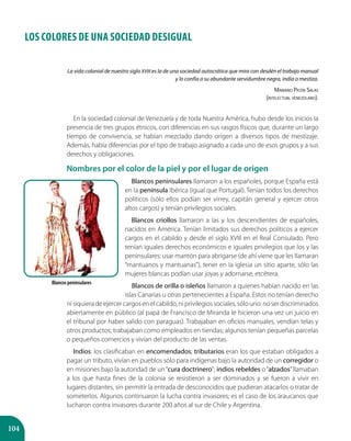 104
LOS COLORES DE UNA SOCIEDAD DESIGUAL
La vida colonial de nuestro siglo XVIII es la de una sociedad autocrática que mira con desdén el trabajo manual
y lo confía a su abundante servidumbre negra, india o mestiza.
Mariano Picón Salas
(intelectual venezolano).
En la sociedad colonial de Venezuela y de toda Nuestra América, hubo desde los inicios la
presencia de tres grupos étnicos, con diferencias en sus rasgos físicos que, durante un largo
tiempo de convivencia, se habían mezclado dando origen a diversos tipos de mestizaje.
Además, había diferencias por el tipo de trabajo asignado a cada uno de esos grupos y a sus
derechos y obligaciones.
Nombres por el color de la piel y por el lugar de origen
Blancos peninsulares llamaron a los españoles, porque España está
en la península Ibérica (igual que Portugal). Tenían todos los derechos
políticos (sólo ellos podían ser virrey, capitán general y ejercer otros
altos cargos) y tenían privilegios sociales.
Blancos criollos llamaron a las y los descendientes de españoles,
nacidos en América. Tenían limitados sus derechos políticos a ejercer
cargos en el cabildo y desde el siglo XVIII en el Real Consulado. Pero
tenían iguales derechos económicos e iguales privilegios que los y las
peninsulares: usar mantón para abrigarse (de ahí viene que les llamaran
“mantuanos y mantuanas”), tener en la iglesia un sitio aparte, sólo las
mujeres blancas podían usar joyas y adornarse, etcétera.
Blancos de orilla o isleños llamaron a quienes habían nacido en las
islas Canarias u otras pertenecientes a España. Estos no tenían derecho
nisiquieradeejercercargosenelcabildo,niprivilegiossociales,sólouno:noserdiscriminados
abiertamente en público (al papá de Francisco de Miranda le hicieron una vez un juicio en
el tribunal por haber salido con paraguas). Trabajaban en oficios manuales, vendían telas y
otros productos; trabajaban como empleados en tiendas; algunos tenían pequeñas parcelas
o pequeños comercios y vivían del producto de las ventas.
Indios: los clasificaban en encomendados; tributarios eran los que estaban obligados a
pagar un tributo, vivían en pueblos sólo para indígenas bajo la autoridad de un corregidor o
en misiones bajo la autoridad de un“cura doctrinero”; indios rebeldes o“alzados”llamaban
a los que hasta fines de la colonia se resistieron a ser dominados y se fueron a vivir en
lugares distantes, sin permitir la entrada de desconocidos que pudieran atacarlos o tratar de
someterlos. Algunos continuaron la lucha contra invasores; es el caso de los araucanos que
lucharon contra invasores durante 200 años al sur de Chile y Argentina.
Blancos peninsulares
 