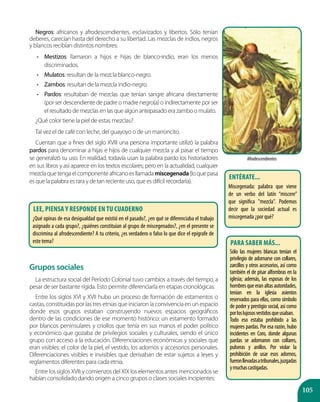 105
Negros: africanos y afrodescendientes, esclavizados y libertos. Sólo tenían
deberes, carecían hasta del derecho a su libertad. Las mezclas de indios, negros
y blancos recibían distintos nombres:
•	 Mestizos: llamaron a hijos e hijas de blanco-indio, eran los menos
discriminados.
•	 Mulatos: resultan de la mezcla blanco-negro.
•	 Zambos: resultan de la mezcla indio-negro.
•	 Pardos: resultaban de mezclas que tenían sangre africana directamente
(por ser descendiente de padre o madre negro(a) o indirectamente por ser
el resultado de mezclas en las que algún antepasado era zambo o mulato.
¿Qué color tiene la piel de estas mezclas?
Tal vez el de café con leche, del guayoyo o de un marroncito.
Cuentan que a fines del siglo XVIII una persona importante utilizó la palabra
pardos para denominar a hijas e hijos de cualquier mezcla y al pasar el tiempo
se generalizó su uso. En realidad, todavía usan la palabra pardo los historiadores
en sus libros y así aparece en los textos escolares; pero en la actualidad, cualquier
mezclaquetengaelcomponenteafricanoesllamadamiscegenada(loquepasa
es que la palabra es rara y de tan reciente uso, que es difícil recordarla).
Grupos sociales
La estructura social del Período Colonial tuvo cambios a través del tiempo, a
pesar de ser bastante rígida. Esto permite diferenciarla en etapas cronológicas.
Entre los siglos XVI y XVII hubo un proceso de formación de estamentos o
castas, constituidas por las tres etnias que iniciaron la convivencia en un espacio
donde esos grupos estaban construyendo nuevos espacios geográficos
dentro de las condiciones de ese momento histórico: un estamento formado
por blancos peninsulares y criollos que tenía en sus manos el poder político
y económico que gozaba de privilegios sociales y culturales, siendo el único
grupo con acceso a la educación. Diferenciaciones económicas y sociales que
eran visibles: el color de la piel, el vestido, los adornos y accesorios personales.
Diferenciaciones visibles e invisibles que derivaban de estar sujetos a leyes y
reglamentos diferentes para cada etnia.
Entre los siglos XVIII y comienzos del XIX los elementos antes mencionados se
habían consolidado dando origen a cinco grupos o clases sociales incipientes:
Afrodescendientes
Lee, piensa y responde en tu cuaderno
¿Qué opinas de esa desigualdad que existió en el pasado?, ¿en qué se diferenciaba el trabajo
asignado a cada grupo?, ¿quiénes constituían al grupo de miscegenados?, ¿en el presente se
discrimina al afrodescendiente? A tu criterio, ¿es verdadero o falso lo que dice el epígrafe de
este tema?
Entérate...
Miscegenada: palabra que viene
de un verbo del latín “miscere”
que significa "mezcla". Podemos
decir que la sociedad actual es
miscegenada ¿por qué?
Para saber más...
Sólo las mujeres blancas tenían el
privilegio de adornarse con collares,
zarcillos y otros accesorios, así como
también el de pisar alfombras en la
iglesia; además, las esposas de los
hombresqueeranaltasautoridades,
tenían en la iglesia asientos
reservados para ellas, como símbolo
de poder y prestigio social, así como
porloslujososvestidosqueusaban.
Todo eso estaba prohibido a las
mujeres pardas. Por esa razón, hubo
incidentes en Coro, donde algunas
pardas se adornaron con collares,
pulseras y anillos. Por violar la
prohibición de usar esos adornos,
fueronllevadasatribunales,juzgadas
ymuchascastigadas.
 