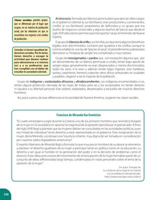 106
Aristocracia: formada por blancos peninsulares que ejercían altos cargos
en el gobierno colonial (y sus familiares), eran productores y comerciantes;
criollos (y sus familiares), propietarios de latifundios y un grupo que era
dueño de negocios comerciales y algunos dueños de barcos que desde el
siglo XVII obtuvieron permiso para transportar cacao alVirreinato de Nueva
España.
Elgrupodeblancosdeorillaysusfamilias,aunqueteníaalgunosbeneficios
legales, eran discriminados. Lucharon por igualarse a los criollos; aunque la
corona estableció una ley de“gracias al sacar”, el procedimiento judicial para
demostrar su“limpieza de sangre”era complicado y muy costoso.
Grupo de miscegenados o pardos que con excepción algunos que, por
ser descendientes de un blanco peninsular o criollo, tenían bajo aporte de
sangre negra, generalmente no eran despreciados y menos discriminados;
todos los otros sí lo eran y además tenían bajos ingresos: eran barberos,
sastres, carpinteros, herreros y ejercían otros oficios artesanales en ciudades
y pueblos. Llegaron a ser la mayoría de la población.
Grupo de indígenas y esclavizados africanos y afrodescendientes. Los indígenas encomendados o no,
tenían alguna protección derivada de las Leyes de Indias, pero las y los esclavizados no tenían derecho
ni siquiera a su libertad personal. Eran pobres, explotados, despreciados y excluidos de muchos derechos
humanos.
Así, poco a poco, de esas diferencias en la sociedad de Nuestra América, surgieron las clases sociales.
Clases sociales: grandes grupos
que se diferencian por el lugar que
ocupan, en un sistema de producción
social, por las relaciones en que se
encuentran con respecto a los medios
deproducción.
Ustedes sí tienen igualdad de
derechos sociales. Por lo tanto,
tienen derecho a escoger la
actividad que deseen realizar
para demostrarse a sí mismos
(as) y a su profesor(a), que
han cumplido con el deber de
estudiar la sociedad colonial.
Francisco de Miranda fue feminista
“En suelo venezolano surgió durante la Colonia uno de los primeros hombres que reivindicó el papel
de la mujer en la sociedad y en apreciar la magnitud de la opresión ejercida por el patriarcado. A fines
del siglo XVIII llegó a plantear que las mujeres debían ser consultadas en las actividades políticas, pues
esa “mitad de individuos”tenía derecho a estar representada en el gobierno. Esta marginación de la
mujer, decía Miranda, constituye una“injusticia irritante, muy digna de ser tomada en consideración
por nuestros sabios legisladores americanos”.
El espíritu libertario de Miranda llegó a formular lo que muy pocos hombres de su época se atrevieron
a plantear: el derecho igualitario de la mujer a participar tanto en política como en la educación, su
derecho a ser igual al hombre en la generación del poder y en la decisión de problemas como el
divorcio. Estas ideas precursoras del movimiento de emancipación de la mujer formaban parte de un
conjunto de ideas reflexionadas largo tiempo, condensadas en notas personales sobre el tema de la
opresión de la mujer”.
Sin autor. Tomado de
La condicion de la mujer en la Colonia
y la consolidacion del patriarcado.
http://www.mazinger.sisib.uchile.cl
 