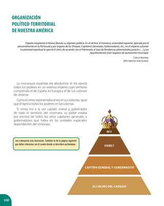 108
ORGANIZACIÓN
POLÍTICO-TERRITORIAL
DE Nuestra América
España trasplantó al Nuevo Mundo su régimen político. En el vértice, el monarca, autoridad suprema, ejercida por él
personalmente en la Península y por órgano de los Virreyes, Capitanes Generales, Gobernadores, etc., en el imperio colonial.
La potestad espiritual la ejercía el clero, de acuerdo con el Patronato; el Juez de Residencia administraba justicia (…) y los
Ayuntamientos eran órganos de autonomía municipal.
Carlos Irazábal
(Historiador venezolano).
La monarquía española era absolutista: el rey ejercía
todos los poderes en un extenso imperio cuyo territorio
comprendía el de España en Europa y el de sus colonias
de ultramar.
Como el virrey representaba al rey en sus colonias, igual
que él ejercía todos los poderes en las colonias.
El virrey era a la vez capitán eneral y gobernador
de todo el territorio del virreinato: su poder estaba
por encima de todos los otros capitanes generales y
gobernadores que había en las unidades espaciales
dependientes del virreinato.
Lee e interpreta esta ilustración. También la de la página siguiente
que debes relacionar con el cuadro donde se describensusfunciones
 