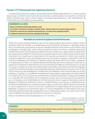 112
Desde 1777 Venezuela fue Capitanía General
La Capitanía General deVenezuela se creó por Real Cédula del 8 de septiembre de 1777. Ese documento
dispuso que su territorio sería el de todas las provincias o gobernaciones. Esto significó la unificación
político-territorial que, hasta la fecha, habían funcionado separadamente y eran dependientes de
instituciones que funcionaban en otras colonias.
Entérate...
El territorio que ocupó la Capitanía General de Venezuela ha sido la referencia histórica para definir los límites de la República, desde la
Constitución de 1811 hasta la de 1999 de la República Bolivariana deVenezuela.
Documento a la vista
Analiza el contenido de la Real Cédula; identifica y anota:
a) Lo referido a la información contenida en el párrafo anterior; coteja lo anotado con el mapa de la página siguiente.
b) Selecciona y anota otros dos contenidos del documento que, a tu criterio, tienen importancia histórica.
c) Compara tus anotaciones con las de tus compañeros(as) de equipo.
Real Cédula de creación de la Capitanía General deVenezuela
“El Rey. Por cuanto teniendo presente lo que me han representado el actual Virrey y Capitán General
del Nuevo Reino de Granada, y los gobernadores de las Provincias de Guayana y Maracaibo acerca
de los inconvenientes que produce el que las indicadas Provincias, tanto como las de Cumaná e islas
de Margarita y Trinidad, sigan unidas como al presente lo están al virreinato y capitanía general del
indicado Nuevo Reino de Granada, por la distancia en que se hallan de su capital Santa Fe, siguiéndose
por consecuencia el retardo en las provincias con grandes perjuicios de mi Real Servicio. Por tanto, para
evitar éstos y los mayores que se ocasionarían en el caso de una invasión, he tenido a bien resolver
la absoluta separación de las mencionadas provincias de Cumaná y Guayana y Maracaibo e islas de
Trinidad y de Margarita, del Virreinato y Capitanía General del Nuevo Reino de Granada, y agregarlas
en lo gubernativo y militar a la Capitanía General de Venezuela, del mismo modo que lo están por lo
respectivo al manejo de mi Real Hacienda, a la nueva intendencia erigida en la dicha provincia, y ciudad
de Caracas su capital. Así mismo, he resuelto separar en lo jurídico a la Audiencia de Santa Fe y agregar
a la primitiva de Santo Domingo, las dos expresadas provincias de Maracaibo y Guayana, como lo está
la de Cumaná y las islas de Margarita y Trinidad, para que hallándose estos territorios bajo una misma
audiencia, un capitán y un intendente inmediatos sean mejor regidos y gobernados con mayor utilidad
en mi Real Servicio. Y en consecuencia mando al Virrey y Audiencia de Santa Fe, se hayan por inhibidos
y se abstengan del conocimiento de los respectivos asuntos que les tocaba antes de la separación
que va insinuada, y a los Gobernadores de las Provincias de Cumaná, Guayana y Maracaibo e islas de
Margarita y Trinidad, que obedezcan, como a su Capitán General, al que hoy es y en adelante lo fuere
de la Provincia de Venezuela, y cumplan las órdenes que en asuntos de mi Real Servicio les comunicare
en todo lo gubernativo y que así mismo den cumplimiento los gobernadores de las provincias de
Maracaibo y Guayana en las provisiones que en lo sucesivo despachare mi Real Audiencia de Santo
Domingo, admitiendo para ella las apelaciones que se interpusiesen según y en la forma que lo han
hecho o debido hacer para ante la de Santa Fe, que así es mi voluntad.
Dada en San Ildenfonso el 8 de septiembre de 1777. Yo el Rey…”
Blanco, José FélixRamón y Azpúrua.
Documentos para la vida pública del Libertador.
Caracas, 1875. p. 129.
 