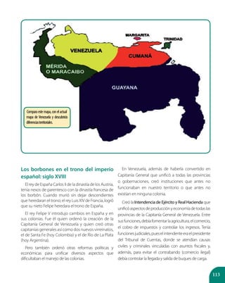 113
Los borbones en el trono del imperio
español: siglo XVIII
El rey de España Carlos II de la dinastía de los Austria,
tenía nexos de parentesco con la dinastía francesa de
los borbón. Cuando murió sin dejar descendientes
que heredaran el trono; el rey LuisXIV de Francia, logró
que su nieto Felipe heredara el trono de España.
El rey Felipe V introdujo cambios en España y en
sus colonias. Fue él quien ordenó la creación de la
Capitanía General de Venezuela y quien creó otras
capitanías generales así como dos nuevos virreinatos,
el de Santa Fe (hoy Colombia) y el de Río de La Plata
(hoy Argentina).
Pero también ordenó otras reformas políticas y
económicas para unificar diversos aspectos que
dificultaban el manejo de las colonias.
En Venezuela, además de haberla convertido en
Capitanía General que unificó a todas las provincias
o gobernaciones, creó instituciones que antes no
funcionaban en nuestro territorio o que antes no
existían en ninguna colonia.
Creó la Intendencia de Ejército y Real Hacienda que
unificóaspectosdeproducciónyeconomíadetodaslas
provincias de la Capitanía General de Venezuela. Entre
susfunciones,debíafomentarlaagricultura,elcomercio,
el cobro de impuestos y controlar los ingresos. Tenía
funcionesjudiciales,pueselintendenteeraelpresidente
del Tribunal de Cuentas, donde se atendían causas
civiles y criminales vinculadas con asuntos fiscales y,
además, para evitar el contrabando (comercio ilegal)
debía controlar la llegada y salida de buques de carga.
Comparaestemapa,conelactual
mapa de Venezuela y descubrirás
diferenciasterritoriales.
 