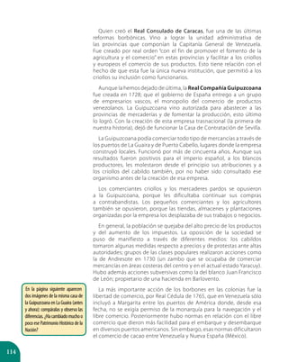 114
Quien creó el Real Consulado de Caracas, fue una de las últimas
reformas borbónicas. Vino a lograr la unidad administrativa de
las provincias que componían la Capitanía General de Venezuela.
Fue creado por real orden “con el fin de promover el fomento de la
agricultura y el comercio” en estas provincias y facilitar a los criollos
y europeos el comercio de sus productos. Esto tiene relación con el
hecho de que esta fue la única nueva institución, que permitió a los
criollos su inclusión como funcionarios.
Aunque la hemos dejado de última, la Real Compañía Guipuzcoana
fue creada en 1728; que el gobierno de España entrego a un grupo
de empresarios vascos, el monopolio del comercio de productos
venezolanos. La Guipuzcoana vino autorizada para abastecer a las
provincias de mercaderías y de fomentar la producción, esto último
lo logró. Con la creación de esta empresa trasnacional (la primera de
nuestra historia), dejó de funcionar la Casa de Contratación de Sevilla.
La Guipuzcoana podía comerciar todo tipo de mercancías a través de
los puertos de La Guaira y de Puerto Cabello, lugares donde la empresa
construyó locales. Funcionó por más de cincuenta años. Aunque sus
resultados fueron positivos para el imperio español, a los blancos
productores, les molestaron desde el principio sus atribuciones y a
los criollos del cabildo también, por no haber sido consultado ese
organismo antes de la creación de esa empresa.
Los comerciantes criollos y los mercaderes pardos se opusieron
a la Guipuzcoana, porque les dificultaba continuar sus compras
a contrabandistas. Los pequeños comerciantes y los agricultores
también se opusieron, porque las tiendas, almacenes y plantaciones
organizadas por la empresa los desplazaba de sus trabajos o negocios.
En general, la población se quejaba del alto precio de los productos
y del aumento de los impuestos. La oposición de la sociedad se
puso de manifiesto a través de diferentes medios: los cabildos
tomaron algunas medidas respecto a precios y de protestas ante altas
autoridades; grupos de las clases populares realizaron acciones como
la de Andresote en 1730 (un zambo que se ocupaba de comerciar
mercancías en áreas costeras del centro y en el actual estado Yaracuy).
Hubo además acciones subversivas como la del blanco Juan Francisco
de León; propietario de una hacienda en Barlovento.
La más importante acción de los borbones en las colonias fue la
libertad de comercio, por Real Cédula de 1765, que en Venezuela sólo
incluyó a Margarita entre los puertos de América donde, desde esa
fecha, no se exigía permiso de la monarquía para la navegación y el
libre comercio. Posteriormente hubo normas en relación con el libre
comercio que dieron más facilidad para el embarque y desembarque
en diversos puertos americanos. Sin embargo, esas normas dificultaron
el comercio de cacao entre Venezuela y Nueva España (México).
En la página siguiente aparecen
dos imágenes de la misma casa de
la Guipuzcoana en La Guaira (antes
y ahora): compáralas y observa las
diferencias.¿Hacambiadomuchoo
poco ese Patrimonio Histórico de la
Nación?
 