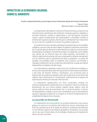 116
IMPACTO DE LA ECONOMÍA COLONIAL
SOBRE EL AMBIENTE
La implantación del régimen colonial en Nuestra América, ocasionó una
transformación significativa del ambiente: introdujo especies vegetales y
animales foráneos, cambió la organización y uso del espacio, erosionó
suelos y agotó componentes que garantizaban su fertilidad. Cambió la
distribución espacial, explotó y disminuyó la cantidad del más importante
recurso natural: su población humana, los pueblos originarios.
Elusodelosrecursosnaturalesydelespacioporpartedelascomunidades
indígenas, que por miles de años habían ocupado el continente americano
fueunprimerpasodealteraciónambiental,perosusefectosnoocasionaron
desequilibrios ecológicos importantes porque se trataba de comunidades
que, dentro de sus diversos tipos de cultura agrícola, mantuvieron un
sistema colectivista de producción poco interesado en obtener excedentes,
sino lo suficiente para la subsistencia de toda su población. La acción de
aquellas comunidades sobre el ambiente sólo ocasionó una limitada y
regulada modificación de las condiciones del ambiente, incapaz de originar
desequilibrios ecológicos de alto riesgo.
Los colonizadores españoles trastornaron las condiciones ecológicas y
losrecursosnaturalesdelambientetropicaldelactualterritoriovenezolano
y del resto de Nuestra América. Introdujeron una economía para la
exportación de productos agropecuarios que imponía la conveniencia de
obtener altos rendimientos e incorporaron violentamente el espacio de
toda Nuestra América al mercado internacional.
La explotación agropecuaria con fines comerciales, produjo los
primeros desequilibrios significativos en el ambiente natural. Las extensas
plantaciones de una misma especie vegetal (cacao, tabaco, caña de
azúcar, café) con fines de exportación, fue –y continúa siendo– un factor
de desequilibrio ecológico, pues está comprobado que la diversidad de
especies vegetales propias de una región es el factor fundamental de la
estabilidad ecológica de ese espacio.
Lo ocurrido en Venezuela
La implantación de monocultivos no ocasionó deterioros más severos
porque se asoció con la práctica del tradicional conuco, mantenido con
fines de subsistencia local. El grado de deterioro ambiental fue diferente
en las distintas regiones del espacio geográfico venezolano, de acuerdo
con el uso que le fuera dado y la tecnología utilizada para la explotación
de los recursos naturales.
El suelo es, después del hombre, y junto al agua y al aire, el basamento del país, de la nación, de Venezuela.
Francisco Tamayo
(Destacado botánico y educador venezolano).
 