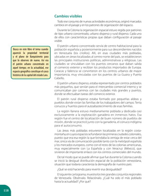 118
Cambios visibles
Todo ese conjunto de nuevas actividades económicas, originó marcados
cambios en el paisaje y en los patrones de organización del espacio.
Durante la Colonia la organización espacial estuvo regida por patrones
de tipo urbano concentrado, urbano disperso y rural disperso. Cada uno
de ellos con características propias que daban configuración al paisaje
visible.
El patrón urbano concentrado servía de centro habitacional para la
población española y posteriormente para sus descendientes nacidos
en Venezuela (los criollos). Allí, en esas ciudades más pobladas,
ubicadas en áreas localizadas al centro-norte del país, se establecieron
las principales instituciones políticas, administrativas y religiosas. Las
ciudades se vinculaban con los puertos cercanos que daban salida
al comercio exterior y recibían los productos importados de Europa.
Caracas y Valencia se convirtieron en los centros urbanos de mayor
importancia, muy vinculadas con los puertos de La Guaira y Puerto
Cabello.
El patrón urbano disperso, estaba representado por centros poblados
más pequeños, que servían para el intercambio comercial interno y se
comunicaban por caminos con las ciudades más grandes y puertos,
donde se efectuaban tareas del comercio exterior.
El patrón rural disperso estaba formado por pequeñas aldeas y
pueblos donde vivían las familias de los trabajadores del campo. Tenía
conucos y huertos para el autoabastecimiento de esas familias.
La región llanera estuvo medianamente poblada y dedicada casi
exclusivamente a la explotación ganadera en inmensos hatos. Esa
región fue el centro de localización de buen número de pueblos de
misión, donde se practicó junto con la ganadería, el conuco indígena
para el autoconsumo.
Las áreas más pobladas estuvieron localizadas en la región costa-
montaña,encuyosespaciossefundaronlasprimerasciudadescoloniales,
puesto que era esa región la que brindaba la ventaja de estar cerca del
mar, única vía de comunicación posible tanto con la metrópoli española
y los mercados europeos, como con el resto de las colonias americanas,
muy especialmente con La Española y con Veracruz (México), que
sirvieron de importante enlace con los centros comerciales del mundo.
De tal modo que se puede afirmar que fue durante la Colonia cuando
se inició la desigual distribución espacial de la población venezolana,
situación que todavía caracteriza la demografía de nuestro país:
¿Qué se está haciendo para revertir esa desigualdad?
Elsiguientecartograma,muestralostresgrandesconjuntosregionales
de Venezuela. Obsérvalo. Relaciónalo. ¿Cuál ha sido el más poblado
hasta la actualidad? ¿Por qué?
Busca en este libro el tema cuando
apareció la propiedad territorial
y el plano de Barquisimeto para
que lo observes de nuevo. Así era
el patrón urbano concentrado en
aquel tiempo; en la actualidad, ese
espacio geográfico constituye el casco
histórico de la capital del estado Lara.
 