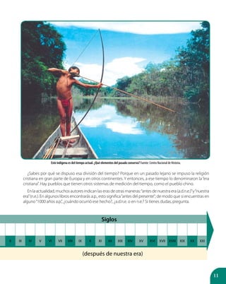 11
¿Sabes por qué se dispuso esa división del tiempo? Porque en un pasado lejano se impuso la religión
cristiana en gran parte de Europa y en otros continentes. Y entonces, a ese tiempo lo denominaron la“era
cristiana”. Hay pueblos que tienen otros sistemas de medición del tiempo, como el pueblo chino.
En la actualidad, muchos autores indican las eras de otras maneras:“antes de nuestra era (a.d.n.e.)”y“nuestra
era”(n.e.). En algunos libros encontrarás a.p., esto significa“antes del presente”; de modo que si encuentras en
alguno“1000 años a.p.”, ¿cuándo ocurrió ese hecho?, ¿a.d.n.e. o en n.e.? Si tienes dudas, pregunta.
Siglos
II III IV V VI VII VIII IX X XI XII XIII XIV XV XVI XVII XVIII XIX XX XXI
(después de nuestra era)
Este indígena es del tiempo actual. ¿Qué elementos del pasado conserva? Fuente: Centro Nacional de Historia.
 