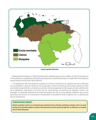 119
Venezuela tiene todavía un modo de producción capitalista que, como ya sabes, se inició en Europa con
el mercantilismo o capitalismo mercantil que evolucionó a través del tiempo. En el siglo XXI enVenezuela se
avanza hacia la construcción del socialismo.
La implantación del mercantilismo europeo en América transformó los espacios de este continente
en una periferia o área de influencia de los grandes centros económicos de Europa, donde ya había
arrancado el desarrollo de su industria y comercio. Tanto la organización del espacio como la distribución
de la población, estuvieron en función de las conveniencias económicas de aquellos centros. Sin
embargo, no destruyó totalmente el modo de producción de las comunidades indígenas que, con la
agricultura de conuco, se mantuvieron incorporadas al ecosistema local y regional con su producción
para la subsistencia.
Conjunto regionales deVenezuela
Compartiendo saberes
Anímateaparticiparenclaseenunconversatorioparacomentarlalecturayformularconclusionesrazonadas,afavoroencontra
del proyecto de desarrollo endógeno, iniciado enVenezuela desde la primera década del siglo XXI y sus diferencias con el patrón
rural y el urbano del pasado.
 