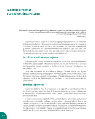 120
LA CULTURA COLONIAL
Y SU PROYECCIÓN AL PRESENTE
Elcolonizadorimpusorasgosdesuculturaeuropea,peroestasefusionóconelementos
de las culturas indígenas y africanas para originar nuestra cultura propiamente venezolana,
que abarca tanto la académica como la que ha creado colectivamente el pueblo, que
gustamos y apreciamos sin saber exactamente quién inventó o creó cada cosa, cada
danza, cada canción, cada leyenda, pero que está aquí en el presente, para disfrutarla y
conservarla como algo propio que fortalece nuestra identidad.
La cultura académica que trajeron
Se entiende por cultura académica aquella que se difunde planificadamente en
instituciones. La educación está siempre relacionada con los intereses de la sociedad
que la organiza, porque mediante su acción se forma el tipo de individuo que esa
sociedad necesita.
Las escuelas mantenidas por el cabildo eran sólo para los niños blancos, pero algunos
pardos que se habían enriquecido pagaban instructores particulares para educar a sus hijos.
Contra este sistema de educación exclusivo para niños blancos, estuvieron hombres de la
talla intelectual de Simón Rodríguez y Miguel José Sanz (por coincidencia maestros del niño
Simón Bolívar).
Estudios superiores
El seminario de Santa Rosa de Lima, creado en el siglo XVII, se considera la semilla de
donde germinó la primera universidad deVenezuela, porque los sacerdotes y obispos que
lo administraban insistieron por mucho tiempo ante la Corona para que lo transformara
en una universidad.
Enefecto,amediadosdelsigloXVIII(1721),cuandoenEspañagobernabanlos“ilustrados”
reyes borbones, interesados en lograr transformaciones culturales, Felipe V dictó la real
cédulaquedispusolafundacióndelaRealyPontificiaUniversidaddeSantiagodeLeónde
Caracas,dondeseformaronjóvenesblancosque,añosdespués,tuvieronpapelimportante
en el proceso de emancipación. Aquella universidad colonial se transformó, en la etapa
republicana de nuestra historia, en la Universidad Central deVenezuela.
Si atendiendo a la necesidad que igualmente hay de escuelas en que se instruyan los niños pardos y morenos,
se viene en proceder a su establecimiento: desde luego sería muy justo, que se rija y gobierne
por el mismo director, y en los mismos términos.
Simón Rodríguez
 