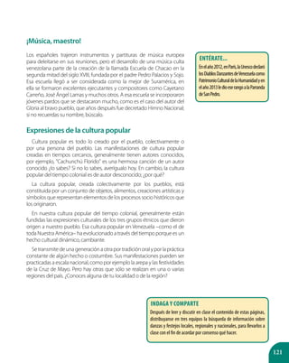 121
¡Música, maestro!
Los españoles trajeron instrumentos y partituras de música europea
para deleitarse en sus reuniones, pero el desarrollo de una música culta
venezolana parte de la creación de la llamada Escuela de Chacao en la
segunda mitad del siglo XVIII, fundada por el padre Pedro Palacios y Sojo.
Esa escuela llegó a ser considerada como la mejor de Suramérica, en
ella se formaron excelentes ejecutantes y compositores como Cayetano
Carreño, José Ángel Lamas y muchos otros. A esa escuela se incorporaron
jóvenes pardos que se destacaron mucho, como es el caso del autor del
Gloria al bravo pueblo, que años después fue decretado Himno Nacional;
si no recuerdas su nombre, búscalo.
Expresiones de la cultura popular
Cultura popular es todo lo creado por el pueblo, colectivamente o
por una persona del pueblo. Las manifestaciones de cultura popular
creadas en tiempos cercanos, generalmente tienen autores conocidos,
por ejemplo, "Cachunchú Florido" es una hermosa canción de un autor
conocido ¿lo sabes? Si no lo sabes, averígualo hoy. En cambio, la cultura
popular del tiempo colonial es de autor desconocido; ¿por qué?
La cultura popular, creada colectivamente por los pueblos, está
constituida por un conjunto de objetos, alimentos, creaciones artísticas y
símbolos que representan elementos de los procesos socio históricos que
los originaron.
En nuestra cultura popular del tiempo colonial, generalmente están
fundidas las expresiones culturales de los tres grupos étnicos que dieron
origen a nuestro pueblo. Esa cultura popular en Venezuela –como el de
toda Nuestra América– ha evolucionado a través del tiempo porque es un
hecho cultural dinámico, cambiante.
Setransmitedeunageneraciónaotraportradiciónoralyporlapráctica
constante de algún hecho o costumbre. Sus manifestaciones pueden ser
practicadas a escala nacional, como por ejemplo la arepa y las festividades
de la Cruz de Mayo. Pero hay otras que sólo se realizan en una o varias
regiones del país. ¿Conoces alguna de tu localidad o de la región?
Entérate...
Enelaño2012,enParís,laUnescodeclaró
losDiablosDanzantesdeVenezuelacomo
PatrimonioCulturaldelaHumanidadyen
elaño2013ledioeserangoalaParranda
deSanPedro.
Indaga y comparte
Después de leer y discutir en clase el contenido de estas páginas,
distribuyanse en tres equipos la búsqueda de información sobre
danzas y festejos locales, regionales y nacionales, para llevarlos a
clase con el fin de acordar por consenso qué hacer.
 
