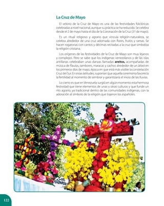 122
La Cruz de Mayo
El velorio de la Cruz de Mayo es una de las festividades folclóricas
celebradas a nivel nacional, aunque su práctica se ha reducido. Se celebra
desde el 2 de mayo hasta el día de la Coronación de la Cruz (31 de mayo).
Es un ritual religioso y agrario que vincula religión-naturaleza, se
celebra alrededor de una cruz adornada con flores, frutos y ramas. Se
hacen rogatorias con cantos y décimas recitadas a la cruz que simboliza
la religión cristiana.
Los orígenes de las festividades de la Cruz de Mayo son muy lejanos
y complejos. Pero se sabe que los indígenas venezolanos y de las islas
antillanas celebraban unas danzas llamadas areitos, acompañadas de
música de flautas, tambores, maracas y cachos alrededor de un árbol en
los primeros días de mayo, época en que está más visible la constelación
Cruz del Sur. En estas latitudes, suponían que aquella ceremonia favorecía
la fertilidad al momento de sembrar y garantizaría el inicio de las lluvias.
Lo cierto es que en Venezuela surgió en algún momento esta hermosa
festividad que tiene elementos de unas y otras culturas y que funde un
rito agrario, ya tradicional dentro de las comunidades indígenas, con la
adoración al símbolo de la religión que trajeron los españoles.
 