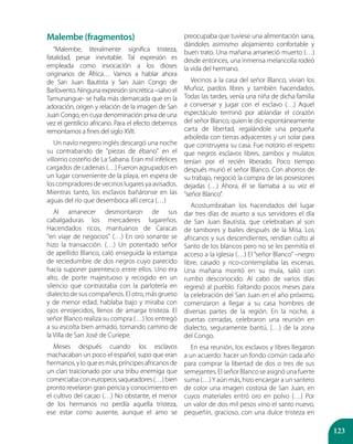 123
Malembe (fragmentos)
“Malembe, literalmente significa tristeza,
fatalidad, pesar inevitable. Tal expresión es
empleada como invocación a los dioses
originarios de África… Vamos a hablar ahora
de San Juan Bautista y San Juan Congo de
Barlovento. Ninguna expresión sincrética –salvo el
Tamunangue- se halla más demarcada que en la
adoración, origen y relación de la imagen de San
Juan Congo, en cuya denominación priva de una
vez el gentilicio africano. Para el efecto debemos
remontarnos a fines del siglo XVII.
Un navío negrero inglés descargó una noche
su contrabando de "piezas de ébano" en el
villorrio costeño de La Sabana. Eran mil infelices
cargados de cadenas (…) Fueron agrupados en
un lugar conveniente de la playa, en espera de
los compradores de vecinos lugares ya avisados.
Mientras tanto, los esclavos bañáronse en las
aguas del río que desemboca allí cerca (…)
Al amanecer desmontaron de sus
cabalgaduras los mercaderes lugareños.
Hacendados ricos, mantuanos de Caracas
"en viaje de negocios" (…) En oro sonante se
hizo la transacción. (…) Un potentado señor
de apellido Blanco, caló enseguida la estampa
de reciedumbre de dos negros cuyo parecido
hacía suponer parentesco entre ellos. Uno era
alto, de porte majestuoso y recogido en un
silencio que contrastaba con la parlotería en
dialecto de sus compañeros. El otro, más grueso
y de menor edad, hablaba bajo y miraba con
ojos enrojecidos, llenos de amarga tristeza. El
señor Blanco realiza su compra (…) los entregó
a su escolta bien armado, tomando camino de
la Villa de San José de Curiepe.
Meses después cuando los esclavos
machacaban un poco el español, supo que eran
hermanos,yloqueesmás,príncipesafricanosde
un clan traicionado por una tribu enemiga que
comerciabaconeuropeossaqueadores(…)bien
pronto revelaron gran pericia y conocimiento en
el cultivo del cacao (…) No obstante, el menor
de los hermanos no perdía aquella tristeza,
ese estar como ausente, aunque el amo se
preocupaba que tuviese una alimentación sana,
dándoles asimismo alojamiento confortable y
buen trato. Una mañana amaneció muerto (…)
desde entonces, una inmensa melancolía rodeó
la vida del hermano.
Vecinos a la casa del señor Blanco, vivían los
Muñoz, pardos libres y también hacendados.
Todas las tardes, venía una niña de dicha familia
a conversar y jugar con el esclavo (…) Aquel
espectáculo terminó por ablandar el corazón
del señor Blanco, quien le dio espontáneamente
carta de libertad, regalándole una pequeña
arboleda con tierras adyacentes y un solar para
que construyera su casa. Fue notorio el respeto
que negros esclavos libres, zambos y mulatos
tenían por el recién liberado. Poco tiempo
después murió el señor Blanco. Con ahorros de
su trabajo, negoció la compra de las posesiones
dejadas (…) Ahora, él se llamaba a su vez el
“señor Blanco”.
Acostumbraban los hacendados del lugar
dar tres días de asueto a sus servidores el día
de San Juan Bautista, que celebraban al son
de tambores y bailes después de la Misa. Los
africanos y sus descendientes, rendían culto al
Santo de los blancos pero no se les permitía el
acceso a la iglesia (…) El “señor Blanco” –negro
libre, casado y rico-contemplaba las escenas.
Una mañana montó en su mula, salió con
rumbo desconocido. Al cabo de varios días
regresó al pueblo. Faltando pocos meses para
la celebración del San Juan en el año próximo,
comenzaron a llegar a su casa hombres de
diversas partes de la región. En la noche, a
puertas cerradas, celebraron una reunión en
dialecto, seguramente bantú, (…) de la zona
del Congo.
En esa reunión, los esclavos y libres llegaron
a un acuerdo: hacer un fondo común cada año
para comprar la libertad de dos o tres de sus
semejantes. El señor Blanco se asignó una fuerte
suma (…)Y aún más, hizo encargar a un santero
de color una imagen costosa de San Juan, en
cuyos materiales entró oro en polvo (…) Por
un valor de dos mil pesos vino el santo nuevo,
pequeñín, gracioso, con una dulce tristeza en
 