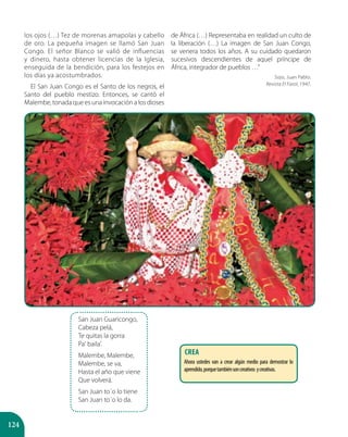 124
los ojos (…) Tez de morenas amapolas y cabello
de oro. La pequeña imagen se llamó San Juan
Congo. El señor Blanco se valió de influencias
y dinero, hasta obtener licencias de la Iglesia,
enseguida de la bendición, para los festejos en
los días ya acostumbrados.
El San Juan Congo es el Santo de los negros, el
Santo del pueblo mestizo. Entonces, se cantó el
Malembe, tonada que es una invocación a los dioses
de África (…) Representaba en realidad un culto de
la liberación (…) La imagen de San Juan Congo,
se venera todos los años. A su cuidado quedaron
sucesivos descendientes de aquel príncipe de
África, integrador de pueblos …”
Sojo, Juan Pablo.
Revista El Farol, 1947.
San Juan Guaricongo,
Cabeza pelá,
Te quitas la gorra
Pa' baila'.
Malembe, Malembe,
Malembe, se va,
Hasta el año que viene
Que volverá.
San Juan to´o lo tiene
San Juan to´o lo da.
Crea
Ahora ustedes van a crear algún medio para demostrar lo
aprendido,porquetambiénsoncreativos ycreativas.
 
