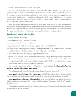 127
•	 Analiza y comenta en clase la siguiente información.
En Europa, los siglos XVII y XVIII fueron de graves conflictos entre la nobleza y la burguesía. Los
acontecimientos ocurridos tuvieron como resultado el triunfo de la clase social rica de los burgueses y
la evolución del sistema capitalista. Ya Inglaterra era el estado europeo económica y políticamente
más avanzado, el parlamento –manejado por la burguesía– ejercía el control político, pero el monarca
representaba a la nobleza: “reinaba pero no gobernaba”. En cambio Francia, España y otras naciones de
Europa mantenían monarquías absolutistas.
Desde fines del siglo XVII empezó a surgir en Francia un nuevo pensamiento económico, político y social
conocido con el nombre de la Ilustración, que no sólo originó transformaciones importantes en Europa, sino
también en el pensamiento de los hombres americanos que leían libros de autores de la Ilustración, que en
forma clandestina llegaban a América porque la entrada de esa literatura estaba prohibida.
Principales ideas de la Ilustración
• Libertad, igualdad y fraternidad.
• Libertad para comerciar y desarrollar empresas.
• Libertad e igualdad de derechos ciudadanos.
• Impulso de la ciencia y del arte para lograr el progreso de la humanidad (Voltaire).
• “Es necesario que todos tengan lo suficiente y nadie tenga demasiado” (Juan Jacobo Rousseau). “Crear una
sociedad sin ricos ni pobres, donde la tierra sea propiedad de todos”(Juan Meslier).
• Oposición a la monarquía absolutista y al origen divino de los reyes.
• División de los poderes públicos en Legislativo, Ejecutivo y Judicial (Montesquieu). Creación de una
democracia donde el pueblo participe en la elaboración de las leyes (Rousseau). La soberanía debe residir
en el pueblo y este debe estar representado en el gobierno (Denis Diderot, partidario de la monarquía
parlamentaria, igual que Montesquieu y otros ilustrados).
Esas novedades económicas, sociales y políticas fueron la base ideológica de la Revolución Francesa
que llevó a la toma del poder por la burguesía.
¿Por qué las ideas de la Ilustración fueron bien acogidas por los pueblos de América?
Primer país independiente que hubo en América: en el año 1776 se independizaron las trece colonias
que tenía Inglaterra en las costas atlánticas de Norteamérica, tras varios años de lucha para conseguirla.
Primer país latinoamericano que se independiza: Haití, una colonia francesa en una de las islas del mar
Caribe, logró su independencia en 1804 tras una lucha iniciada poco después del triunfo de la Revolución
Francesa (1789).
¿Puedes suponer por qué estos dos hechos históricos influyeron en el pensamiento de la población de las
colonias de España en las Américas?
 