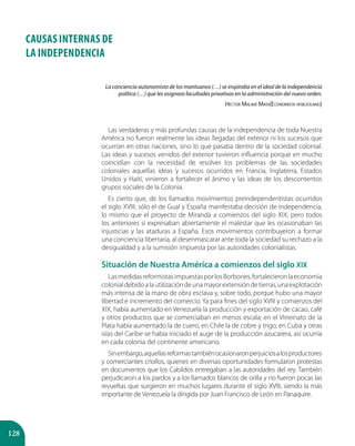 128
CAUSAS INTERNAS DE
LA INDEPENDENCIA
La conciencia autonomista de los mantuanos (…) se inspiraba en el ideal de la independencia
política (…) que les asignara facultades privativas en la administración del nuevo orden.
Héctor Malavé Mata(Economista venezolano)
Las verdaderas y más profundas causas de la independencia de toda Nuestra
América no fueron realmente las ideas llegadas del exterior ni los sucesos que
ocurrían en otras naciones, sino lo que pasaba dentro de la sociedad colonial.
Las ideas y sucesos venidos del exterior tuvieron influencia porque en mucho
coincidían con la necesidad de resolver los problemas de las sociedades
coloniales aquellas ideas y sucesos ocurridos en Francia, Inglaterra, Estados
Unidos y Haití, vinieron a fortalecer el ánimo y las ideas de los descontentos
grupos sociales de la Colonia.
Es cierto que, de los llamados movimientos preindependentistas ocurridos
el siglo XVIII, sólo el de Gual y España manifestaba decisión de independencia,
lo mismo que el proyecto de Miranda a comienzos del siglo XIX; pero todos
los anteriores sí expresaban abiertamente el malestar que les ocasionaban las
injusticias y las ataduras a España. Esos movimientos contribuyeron a formar
una conciencia libertaria, al desenmascarar ante toda la sociedad su rechazo a la
desigualdad y a la sumisión impuesta por las autoridades colonialistas.
Situación de Nuestra América a comienzos del siglo XIX
LasmedidasreformistasimpuestasporlosBorbones,fortalecieronlaeconomía
colonialdebidoalautilizacióndeunamayorextensióndetierras,unaexplotación
más intensa de la mano de obra esclava y, sobre todo, porque hubo una mayor
libertad e incremento del comercio. Ya para fines del siglo XVIII y comienzos del
XIX, había aumentado en Venezuela la producción y exportación de cacao, café
y otros productos que se comerciaban en menos escala; en el Virreinato de la
Plata había aumentado la de cuero, en Chile la de cobre y trigo, en Cuba y otras
islas del Caribe se había iniciado el auge de la producción azucarera, así ocurría
en cada colonia del continente americano.
Sinembargo,aquellasreformastambiénocasionaronperjuiciosalosproductores
y comerciantes criollos, quienes en diversas oportunidades formularon protestas
en documentos que los Cabildos entregaban a las autoridades del rey. También
perjudicaron a los pardos y a los llamados blancos de orilla y no fueron pocas las
revueltas que surgieron en muchos lugares durante el siglo XVIII, siendo la más
importante de Venezuela la dirigida por Juan Francisco de León en Panaquire.
 