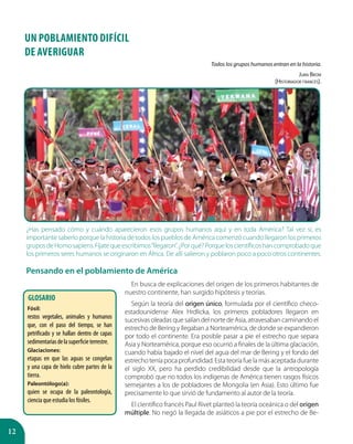 12
Todos los grupos humanos entran en la historia.
Juan Brom
(Historiador francés).
¿Has pensado cómo y cuándo aparecieron esos grupos humanos aquí y en toda América? Tal vez sí, es
importante saberlo porque la historia de todos los pueblos de América comenzó cuando llegaron los primeros
gruposdeHomosapiens.Fíjatequeescribimos“llegaron”.¿Porqué?Porqueloscientíficoshancomprobadoque
los primeros seres humanos se originaron en África. De allí salieron y poblaron poco a poco otros continentes.
Pensando en el poblamiento de América
UN POBLAMIENTO DIFÍCIL
DE AVERIGUAR
GLOSARIO
Fósil:
restos vegetales, animales y humanos
que, con el paso del tiempo, se han
petrificado y se hallan dentro de capas
sedimentariasdelasuperficieterrestre.
Glaciaciones:
etapas en que las aguas se congelan
y una capa de hielo cubre partes de la
tierra.
Paleontólogo(a):
quien se ocupa de la paleontología,
ciencia que estudia los fósiles.
En busca de explicaciones del origen de los primeros habitantes de
nuestro continente, han surgido hipótesis y teorías.
Según la teoría del origen único, formulada por el científico checo-
estadounidense Alex Hrdlicka, los primeros pobladores llegaron en
sucesivas oleadas que salían del norte de Asia, atravesaban caminando el
estrecho de Bering y llegaban a Norteamérica, de donde se expandieron
por todo el continente. Era posible pasar a pie el estrecho que separa
Asia y Norteamérica, porque eso ocurrió a finales de la última glaciación,
cuando había bajado el nivel del agua del mar de Bering y el fondo del
estrechoteníapocaprofundidad.Estateoríafuelamásaceptadadurante
el siglo XX, pero ha perdido credibilidad desde que la antropología
comprobó que no todos los indígenas de América tienen rasgos físicos
semejantes a los de pobladores de Mongolia (en Asia). Esto último fue
precisamente lo que sirvió de fundamento al autor de la teoría.
El científico francés Paul Rivet planteó la teoría oceánica o del origen
múltiple. No negó la llegada de asiáticos a pie por el estrecho de Be-
 