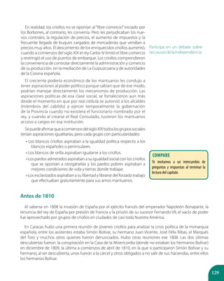 129
En realidad, los criollos no se oponían al “libre comercio”iniciado por
los Borbones, al contrario, les convenía. Pero les perjudicaban los nue-
vos controles, la regulación de precios, el aumento de impuestos y la
frecuente llegada de buques cargados de mercaderías que vendían a
precios muy altos. El descontento de los enriquecidos criollos aumentó,
cuando a comienzos del siglo XIX el rey Carlos IV limitó el libre comercio
y restringió el uso de puertos de embarque. Los criollos comprendieron
la conveniencia de controlar directamente la administración y comercio
de su producción, sin la mediación de La Guipuzcoana y de autoridades
de la Corona española.
El creciente poderío económico de los mantuanos les condujo a
tener aspiraciones al poder político porque sabían que de ese modo,
podrían manejar directamente los mecanismos de producción. Las
aspiraciones políticas de esa clase social, se fortalecieron aun más
desde el momento en que por real cédula se autorizó a los alcaldes
(miembros del cabildo) a ejercer temporalmente la gobernación
de la Provincia cuando no existiera el funcionario nombrado por el
rey, y cuando al crearse el Real Consulado, tuvieron los mantuanos
acceso a cargos en esa institución.
SepuedeafirmarqueacomienzosdelsigloXIXtodoslosgrupossociales
tenían aspiraciones igualitarias, pero cada grupo con particularidades:
• Los blancos criollos aspiraban a la igualdad política respecto a los
blancos españoles o peninsulares.
• Los blancos de orilla aspiraban igualarse a los criollos.
• Los pardos adinerados aspiraban a su igualdad social con los criollos
que se oponían a otorgárselas y los pardos pobres aspiraban a
mejores condiciones de vida y tierras donde trabajar.
• Los esclavizados aspiraban a su libertad y librarse del forzado trabajo
que efectuaban gratuitamente para sus amos mantuanos.
Participa en un debate sobre
lascausasdelaindependencia.
Antes de 1810
Al saberse en 1808 la invasión de España por el ejército francés del emperador Napoleón Bonaparte, la
renuncia del rey de España por presión de Francia y la prisión de su sucesor Fernando VII, el vacío de poder
fue aprovechado por grupos de criollos en ciudades de casi toda Nuestra América.
En Caracas hubo una primera reunión de jóvenes criollos para analizar la crisis política de la monarquía
española; entre los asistentes estaba Simón Bolívar, su hermano Juan Vicente, José Félix Ribas, el Marqués
del Toro y muchos otros quienes fueron denunciados. Hubo otras reuniones ese 1808. Las dos últimas
descubiertas fueron: la conspiración en la Casa de la Misericordia (donde no estaban los hermanos Bolívar)
en diciembre de 1809, la última a comienzos de abril de 1810, en la que sí participaron Simón Bolívar y su
hermano; al ser descubierta, unos fueron a la cárcel y otros obligados a no salir de sus haciendas, entre ellos
los hermanos Bolívar.
COMPARE
Te invitamos a un intercambio de
preguntas y respuestas al terminar la
lectura del capítulo.
 