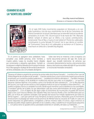 130
CUANDO SE ALZÓ
LA“GENTE DEL COMÚN”
Viva el Rey, muera el mal Gobierno.
(Consigna de los Comuneros de Nueva Granada).
En el camino se agregaron otros pobladores hasta
completar unas 20.000 personas, entre hombres y
mujeres pobres. Luego, las revueltas fueron dirigidas
por comerciantes y pequeños agricultores. También se
incorporaronindígenas,lideradosporelcaciqueAmbrosio
Pisco.Ellosagregaronalpliegodedemandasladevolución
detierrasarrebatadasalascomunidadesaborígenes.
Sobre este tema te invitamos a leer al respecto una
fuente documental primaria del siglo XIX, escrita por
alguien que recopiló testimonios de personas que
conocieron directamente los hechos y documentos de la
épocayotrafuentesecundariadelsigloXXquelaescribió
unreconocidohistoriadorvenezolano.
Comuneros venezolanos, de Juan N.
Contreras. Caracas, Imprenta Nacional,
1952. Fuente: Revista Memorias de
Venezuela,N°21.Agosto,2011,p.11.
En el siglo XVIII hubo movimientos populares en Venezuela y en casi
toda Suramérica. Uno de esos movimientos fue el de los Comuneros de
Nueva Granada (en la actual Colombia) que se extendió hasta el occidente
venezolano, en el año 1781. Ocurrió que el 16 de marzo de 1781, Manuela
Beltrán rompió el edicto que se refería a las nuevas contribuciones,
exclamando “Viva el Rey y muera el mal Gobierno”. Pronto los sublevados
constituyeron la junta llamada “El Común”, de lo que devino el nombre
de “Comuneros”. Cerca de 6 mil sublevados se reunieron en El Socorro y
marcharon en dirección a Santafé (hoy Bogotá).
“Deseoso el Gobierno español de aumentar las rentas reales de la Nueva Granada (…) nombró a Don Juan de
PiñérezRegentedelaAudienciadeSantafé(…)Estedecarácterduro,yquenoteníaotrointerésqueaumentar
elrealerario,auncuandolospueblospadecieran(…)estableciólosestancosdeltabaco(…)Tambiénintrodujo
el derecho de armada y el de alcabala en multitud de artículos que antes no lo pagaban (…) el que hizo
derramar copiosas lágrimas a los pueblos y privó a las familias de toda subsistencia (…) En la villa populosa
del Socorro, una mujer anciana arranca y hace pedazos el edicto en que se mandaba a cobrar derechos (…) el
pueblo se agolpa y forma un verdadero tumulto. Desde aquel momento cesó la obediencia a las autoridades,
y mandaron gentes de la plebe, las que alborotaban cada día contra administradores de rentas, guardias y
recaudadores (…) Con el objeto de dar algún orden al movimiento de insurrección, el pueblo del Socorro
eligió a Don Juan Francisco Berbeo, Don Salvador Plata, Don Francisco Rosillo y Don José Monsalve para sus
jefes, con el título de Capitanes Generales. Este ejemplo del Socorro fue imitado rápidamente por todos los
demás lugares (…) por gran parte de Tunja, Pamplona, los llanos Casanare y Maracaibo; pues el movimiento
revolucionario se propagó por toda la actual provincia de Mérida hasta las cercanías de Trujillo. En cada uno
fueron depuestos los gobernadores, corregidores y demás ministros reales. El Común, según entonces se
llamaba al pueblo, elegía capitanes generales en las ciudades y villas y subalternos en las parroquias pequeñas
(…) Un pánico terror se apoderó de las autoridades existentes en Santafé y de todos sus habitantes…”.
Blanco, José Félix.
(Independentista venezolano e historiador).
 