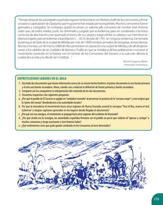 131
“TiempodespuéslasautoridadesespañolaslograronentrevistarseconBerbeo,eljefedeloscomuneros,yfirmar
unpactoocapitulacióndeZipaquirá,quemuyprontofuevioladoporlosespañoles.Muchoscomunerosfueron
apresados y castigados. Sin embargo, quedó en armas un valiente jefe comunero de nombre José Antonio
Galán que, de todos modos, pudo ser dominado y juzgado por la Audiencia, para ser condenado a (la horca
como reo de alta traición; a ser quemado el tronco de su cuerpo) y luego exhibir su cabeza y sus miembros en
diversos lugares para amedrentar a la población (…) El 25 de julio de 1781, sin ninguna resistencia, fue tomada
laparroquiadeEjidodelaciudaddeMérida,pormásde7.000hombresarmadosdeescopetas,armasblancas,
flechasyhondas,yel28mismo3.000deellospenetraronsinoposiciónalaciudaddeMérida,ydeallídirigieron
cartas a los cabildos de las ciudades de Barinas y Trujillo en que se invitaba a dichas poblaciones a sumarse al
movimiento conocido en la historia con el nombre de los Comuneros del Socorro, a la cual eran afectos la
ciudad de La Grita y la villa de San Cristóbal…”
Briceño Iragorry, Mario.
(Historiador venezolano).
Entretejiendo saberes en el aula
1.	 Hasleídodosdocumentosquetieneninformaciónacercadeunmismohechohistórico:elprimerdocumentoesunafuenteprimaria
y el otro una fuente secundaria. Ahora, ustedes van a redactar la definición de fuente primaria y fuente secundaria.
2.	 Comparte con tus compañeros tu interpretación del contenido de los dos documentos.
3.	 Encuentra respuestas a las siguientes preguntas:
a. ¿Por qué el pueblo de El Socorro se agolpó en“verdadero tumulto”al presenciar la protesta de la“anciana mujer”y esto originó que
la“gente del común”desobedeciera a las autoridades locales?
b. Por qué al extenderse el movimiento hacia otras regiones de Nueva Granada asumió la consigna“Viva el Rey, muera el mal
Gobierno”y elegían capitanes generales en los lugares donde llegaba el alzamiento?
c. ¿Porquéconesaconsigna,elmovimientosepropagóhaciaotrasregionesdeloccidentedeVenezuela?
d. ¿Por qué siendo esa la consigna, las autoridades españolas firmaron con el pueblo un pacto que violaron al“apresar y castigar”a
muchos comuneros y luego asesinaron a José Antonio Galán?
e. ¿Qué sentimientos crees que pudo quedar sembrado en los Comuneros al verse derrotados?
 
