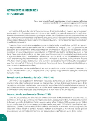 132
MOVIMIENTOS LIBERTARIOS
DEL SIGLO XVIII
No me gusta la muerte. Tengo la seguridad de que mi patria conquistará la libertad y
entonces se acordará de mí y en este mismo lugar honrará mi nombre.
José María España (poco antes de ser ejecutado).
Las injusticias de la sociedad colonial fueron generando descontentos cada vez mayores, que se expresaron
abiertamenteenconflictoscrecientesentredistintossectoressocialesyencontradelasautoridadesespañolasen
América.Losmovimientosllevadosacabopornegros,zambos,pardosylosllamadosblancosdeorillaafinalesdel
sigloXVIII,fueronreaccionescontraelpagodeimpuestos,lasinjusticiasylaexplotacióndelossectorespopulares,
enespecialdeindiosyesclavizados.Esosmovimientoscontribuyeronairformandoconcienciaemancipadoraen
el pueblo latinoamericano.
El primero de esos movimientos populares ocurrió en Cochabamba (actual Bolivia, en 1730), encabezado
por Alejo Calatayud. Otro de gran significación fue la insurrección del Paraguay (1713-1735), patrocinada por
pobladores que se encontraban en total desventaja con la Compañía de Jesús, ya que los sacerdotes jesuitas
exportaban sin pagar impuestos por sus productos. En 1780-1781 José Gabriel Condorcanqui, quien se hizo
llamar Túpac Amaru II, descendiente por línea materna del último soberano inca, dirigió el movimiento contra
el régimen colonial español en el Virreinato del Perú que involucró a más de 200 mil pobladores originarios.
Tras la aprehensión y descuartizamiento de Túpac Amaru a manos de los españoles, ocurrido el 18 de mayo de
1781,Túpac Katari, su esposa Bartolina Sisa y otros asumieron la dirección del movimiento que fue aplastado con
saña. En el mismo año (1781) ocurrió el movimiento de Comuneros de Nueva Granada (actual Colombia) que se
extendió hasta el occidente venezolano.
Algunos movimientos en Venezuela fueron la revuelta de Juan Francisco de León (1749-1752), la insurrección
de José Leonardo Chirino (1795), la conspiración de Gual y España (1797) y la tentativa de negros y mulatos de
Maracaibo (1799).
Revuelta de Juan Francisco de León (1749-1752)
Entre 1749 y 1752, los pobladores de Panaquire y Caucagua (Barlovento) y de los valles del Tuy participaron
en una revuelta. Esta revuelta estuvo liderada por el canario Juan Francisco de León y contó con el apoyo de los
hacendados, campesinos y esclavizados, quienes exigían la expulsión de la Compañía Guipuzcoana por ser la
responsable de la escasez y el elevado precio de las mercancías importadas y de la baja de los precios del cacao.
El conflicto tuvo como desenlace el apresamiento y envío de Juan Francisco de León a España.
Insurrección de José Leonardo Chirino (1795)
El área de Coro, donde ocurrió la insurrección, contaba con más de 26.000 pobladores, de los cuales solo 3.700
eran blancos, de modo que la mayoría eran negros esclavizados, pardos y negros libres, muchos de ellos fugitivos
de Curazao. Los criollos del Cabildo se habían negado a aplicar la Real Cédula de 1789, conocida como el Código
Negro, que ofrecía un régimen de mayor consideración para los negros y en 1790 se había intensificado el cobro
de tributos a los indios, además del cobro anticipado del impuesto de alcabala a los esclavizados y labradores
libres. Estos hechos crearon un clima de malestar e incitaron la insurrección. El movimiento alcanzó grandes
proporciones y fue reprimido violentamente por las autoridades españolas con apoyo de los criollos.
 