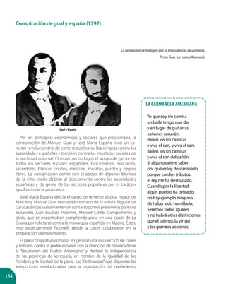 134
Por los principios económicos y sociales que proclamaba, la
conspiración de Manuel Gual y José María España tuvo un ca-
rácter revolucionario de corte republicano. Iba dirigida contra las
autoridades españolas y también contra las injusticias sociales de
la sociedad colonial. El movimiento logró el apoyo de gente de
todos los sectores sociales: españoles, funcionarios, milicianos,
sacerdotes, blancos criollos, mestizos, mulatos, pardos y negros
libres. La conspiración contó con el apoyo de algunos blancos
de la élite criolla debido al descontento contra las autoridades
españolas y de gente de los sectores populares por el carácter
igualitario de la propuesta.
José María España ejercía el cargo de teniente justicia mayor de
Macuto y Manuel Gual era capitán retirado de la Milicia Regular de
Caracas.EnLaGuairamanteníancontactoconlosprisionerospolíticos
españoles Juan Bautista Picornell, Manuel Cortés Campomanes y
otros, que se encontraban cumpliendo pena en una cárcel de La
Guaira por rebelarse contra la monarquía española en Madrid. Estos,
muy especialmente Picornell, desde la cárcel, colaboraron en la
preparación del movimiento.
El plan conspirativo consistía en generar una insurrección de civiles
y militares contra el poder español, con la intención de desencadenar
la “Revolución del Pueblo Americano” y declarar la independencia
de las provincias de Venezuela, en nombre de la igualdad de los
hombres y la libertad de la patria. Las “Ordenanzas” que disponían las
instrucciones revolucionarias para la organización del movimiento,
Gual y España
Conspiración de gual y españa (1797)
La carmañola americana
Yo que soy sin camisa
un baile tengo que dar
y en lugar de guitarras
cañones sonarán.
Bailen los sin camisas
y viva el son, y viva el son.
Bailen los sin camisas
y viva el son del cañón.
Si alguno quiere saber
por qué estoy descamisado,
porque con los tributos
el rey me ha desnudado.
Cuando por la libertad
algún pueblo ha peleado
no hay ejemplo ninguno
de haber sido humillado.
Seremos todos iguales
y no habrá otras distinciones
que el talento, la virtud
y las grandes acciones.
La revolución se malogró por la imprudencia de un necio.
Pedro Gual (en carta a Miranda).
 