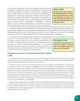 135
muestran que se trataba de un movimiento republicano, antimonárquico
e igualitario. Constaba de 44 puntos que planteaban la conformación de
un Estado republicano, una bandera de cuatro colores, la igualdad entre
blancos, pardos, indígenas y negros y, en consecuencia, la abolición de la
esclavitud. Los revolucionarios proponían medidas sobre la economía y
aspiraban a expandir el movimiento a“todas las Provincias, Comandancias,
Corregimientos”. Estas debían enviar sus diputados con amplios poderes
para la declaración de la independencia y establecer un gobierno
general interino y gobiernos particulares en cada pueblo y provincia.
También tenían dos canciones revolucionarias, la "Canción americana" y
la "Carmañola americana", con las que buscaban ganar el apoyo de las masas populares a la causa revolucionaria
y un manifiesto dirigido a los“Habitantes libres de la América Española”, en el que se excitaba a la rebelión. Ante
tales principios revolucionarios, que evidentemente planteaban un cambio profundo en la sociedad venezolana
de finales del siglo XVIII, muchos criollos reaccionaron contra el movimiento; pues, aunque también mostraban
descontento, los cambios propuestos afectaban sus intereses y temían perder sus privilegios.
Laconspiraciónfuereprimidacongranfuerzaporlasautoridadesespañolasyrepudiadaporblancoscriollos.
Muchos de los comprometidos fueron apresados y violentamente
castigados. Sus líderes lograron huir a las Antillas y, posteriormente, se
asentaron en Trinidad, mientras en Caracas, se ofrecía recompensa por
sus capturas. José María España decidió regresar en 1799 a La Guaira,
donde fue apresado, juzgado y condenado a muerte y ahorcado en la
Plaza Mayor de Caracas; Pedro Gual permaneció en Trinidad y murió en
octubre de 1800, envenenado por un agente español.
Insurgencia posterior al movimiento de Gual y España
(1799)
La conspiración de Gual y España en La Guaira y las noticias que llegaban de la revolución y la Guerra de
Independencia en Haití, habían encendido los ánimos y creado un ambiente propicio para el desarrollo
de las ideas independentistas en Venezuela y en el Caribe.
El mulato Francisco Javier Pirela, sastre de profesión y subteniente de una compañía de milicias pardas
y el negro Joseph Francisco Suárez, empleado del vicario eclesiástico, se pusieron de acuerdo para
organizar una sublevación en Maracaibo. Tenían el apoyo y complicidad de los hermanos Juan Gaspar y
Agustín Bocé, corsarios provenientes de Puerto Príncipe (Haití) que llegaron a Maracaibo con sus goletas
El Bruto y La Patrulla, el 6 de mayo de 1799. Pirela proporcionaría 200 hombres del cuerpo de milicias,
pero antes de que se produjeran las acciones, el 19 de mayo fue delatado a las autoridades por un cabo
acantonado en la ciudad. Apresado Francisco Javier Pirela, tuvo que confesar el plan al gobernador, y
junto a 68 reos fue a prisión, condenado a 10 años de cárcel y enviado al castillo El Morro de La Habana
por el crimen de “rebelión y lesa majestad”.
A manera de síntesis podríamos afirmar, como señala la profesora Iraida Vargas, que desde el siglo XVI,
la única vía para romper con la exclusión social, fue la violencia, “bien por la propia insurgencia contra
el orden colonial establecido o bien por la asimilación a movimientos insurgentes o contrainsurgentes
promovidos por la clase mantuana o por los mismos colonialistas españoles como el caso del movimiento
de independencia venezolano…”.
Indaga y opina
JosefaJoaquinaSánchez,esposadeJoséMaríaEs-
paña, estaba comprometida con el movimiento.
Estabaenprisióncuandoasesinaronasuesposo.
Lo que ella padeció, así como sus hijos, a causa
de haber sido descubierto el proyecto de eman-
cipación,puedessaberlosibuscasinformaciónen
fuentesimpresaseinternet.
Reflexiona y opina
Si Manuel Gual y José María España eran
criollos, ¿por qué blancos criollos apo-
yaban a las autoridades españolas en la
represión contra el movimiento?
 