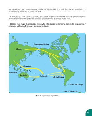 13
Teorías del origen único y del origen múltiple
ring, pero agregó que también vinieron oleadas por el océano Pacífico desde Australia, de los archipiélagos
de Melanesia y Polinesia y de Siberia (en Asia).
El antropólogo Rivet fue de los primeros en adversar la opinión de Hrdlicka, al afirmar que los indígenas
americanos tenían diversidad en el color de la piel, en la forma de los ojos y de la nariz.
Localiza en el mapa el estrecho de Bering y las rutas que corresponden a las tesis del origen único y
del origen múltiple del hombre y la mujer americanos.
 