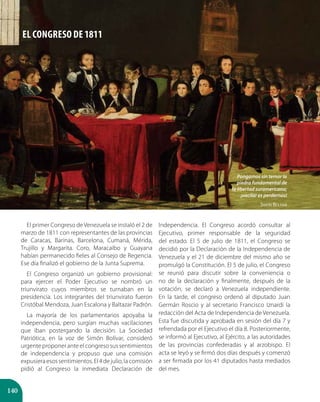 140
El primer Congreso de Venezuela se instaló el 2 de
marzo de 1811 con representantes de las provincias
de Caracas, Barinas, Barcelona, Cumaná, Mérida,
Trujillo y Margarita. Coro, Maracaibo y Guayana
habían permanecido fieles al Consejo de Regencia.
Ese día finalizó el gobierno de la Junta Suprema.
El Congreso organizó un gobierno provisional:
para ejercer el Poder Ejecutivo se nombró un
triunvirato cuyos miembros se turnaban en la
presidencia. Los integrantes del triunvirato fueron
Cristóbal Mendoza, Juan Escalona y Baltazar Padrón.
La mayoría de los parlamentarios apoyaba la
independencia, pero surgían muchas vacilaciones
que iban postergando la decisión. La Sociedad
Patriótica, en la voz de Simón Bolívar, consideró
urgente proponer ante el congreso sus sentimientos
de independencia y propuso que una comisión
expusiera esos sentimientos. El 4 de julio, la comisión
pidió al Congreso la inmediata Declaración de
Independencia. El Congreso acordó consultar al
Ejecutivo, primer responsable de la seguridad
del estado. El 5 de julio de 1811, el Congreso se
decidió por la Declaración de la Independencia de
Venezuela y el 21 de diciembre del mismo año se
promulgó la Constitución. El 5 de julio, el Congreso
se reunió para discutir sobre la conveniencia o
no de la declaración y finalmente, después de la
votación, se declaró a Venezuela independiente.
En la tarde, el congreso ordenó al diputado Juan
Germán Roscio y al secretario Francisco Iznardi la
redacción del Acta de Independencia de Venezuela.
Esta fue discutida y aprobada en sesión del día 7 y
refrendada por el Ejecutivo el día 8. Posteriormente,
se informó al Ejecutivo, al Ejército, a las autoridades
de las provincias confederadas y al arzobispo. El
acta se leyó y se firmó dos días después y comenzó
a ser firmada por los 41 diputados hasta mediados
del mes.
EL CONGRESO DE 1811
Pongamos sin temor la
piedra fundamental de
la libertad suramericana;
¡vacilar es perdernos!
Simón Bolívar
 