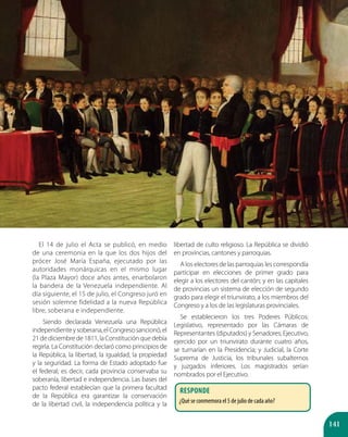 141
El 14 de julio el Acta se publicó, en medio
de una ceremonia en la que los dos hijos del
prócer José María España, ejecutado por las
autoridades monárquicas en el mismo lugar
(la Plaza Mayor) doce años antes, enarbolaron
la bandera de la Venezuela independiente. Al
día siguiente, el 15 de julio, el Congreso juró en
sesión solemne fidelidad a la nueva República
libre, soberana e independiente.
Siendo declarada Venezuela una República
independienteysoberana,elCongresosancionó,el
21 de diciembre de 1811, la Constitución que debía
regirla. La Constitución declaró como principios de
la República, la libertad, la igualdad, la propiedad
y la seguridad. La forma de Estado adoptado fue
el federal; es decir, cada provincia conservaba su
soberanía, libertad e independencia. Las bases del
pacto federal establecían que la primera facultad
de la República era garantizar la conservación
de la libertad civil, la independencia política y la
libertad de culto religioso. La República se dividió
en provincias, cantones y parroquias.
A los electores de las parroquias les correspondía
participar en elecciones de primer grado para
elegir a los electores del cantón; y en las capitales
de provincias un sistema de elección de segundo
grado para elegir el triunvirato, a los miembros del
Congreso y a los de las legislaturas provinciales.
Se establecieron los tres Poderes Públicos:
Legislativo, representado por las Cámaras de
Representantes (diputados) y Senadores; Ejecutivo,
ejercido por un triunvirato durante cuatro años,
se turnarían en la Presidencia; y Judicial, la Corte
Suprema de Justicia, los tribunales subalternos
y juzgados inferiores. Los magistrados serían
nombrados por el Ejecutivo.
Responde
¿Qué se conmemora el 5 de julio de cada año?
 