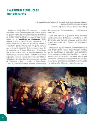 142
UNA PRIMERA REPÚBLICA DE
CORTA DURACIÓN
La vida efectiva de la República fue corta, por errores
cometidos y principalmente porque el sistema federal
de gobierno dificultó unificar criterios ante problemas
de carácter nacional, tal como lo supo analizar Simón
Bolívar en su Manifiesto de Cartagena (1812).
Además, la situación económica era insostenible: poco
dinero en circulación, inflación, escasez de alimentos
y abultados gastos militares. Por otra parte, se tuvo
que enfrentar la oposición de númerosos grupos de
las provincias de Guayana, Maracaibo y Coro. Hubo
que enfrentar el rechazo de sectores populares, de
españoles y curas, dando origen a protestas en diversos
lugares del territorio. Incluso el terremoto de 1812 fue
utilizado por la Iglesia al considerar que era un castigo
de Dios por haber desconocido el poder del rey. Frente
a esto, el joven Simón Bolívar entre los escombros le
dijoalamultitud:“Silanaturalezaseopone,lucharemos
contra ella…”.
Ante esta ofensiva, el gobierno de la República
nombró a Francisco de Miranda Comandante en Jefe
del Ejército. Miranda llegó a Guacara y desde allí se
replegó hasta el paso de La Cabrera, bajo la presión de
Monteverde.
Después de algunos intentos, Monteverde forzó el
paso de La Cabrera y siguió hacia Maracay; mientras
que los republicanos se replegaban hacia La Victoria.
El jefe realista se estableció en San Mateo y una vez
aumentadas sus fuerzas con las tropas llevadas por
Antoñanzas, lanzó dos ataques contra los republicanos
en La Victoria. En ambas oportunidades fue rechazado
y se replegó a San Mateo en espera de refuerzos.
… lo que debilitó más al gobierno de Venezuela, fue la forma federal que adoptó…
(que) constituye las naciones en anarquía.
Simón Bolívar (Cartagena de Indias, 15 de diciembre de 1812).
 