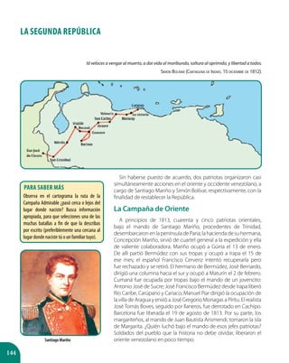 144
LA SEGUNDA REPÚBLICA
Sin haberse puesto de acuerdo, dos patriotas organizaron casi
simultáneamente acciones en el oriente y occidente venezolano, a
cargo de Santiago Mariño y Simón Bolívar, respectivamente, con la
finalidad de restablecer la República.
La Campaña de Oriente
A principios de 1813, cuarenta y cinco patriotas orientales,
bajo el mando de Santiago Mariño, procedentes de Trinidad,
desembarcaronenlapenínsuladeParia;lahaciendadesuhermana,
Concepción Mariño, sirvió de cuartel general a la expedición y ella
de valiente colaboradora. Mariño ocupó a Güiria el 13 de enero.
De allí partió Bermúdez con sus tropas y ocupó a Irapa el 15 de
ese mes; el español Francisco Cerveriz intentó recuperarla pero
fue rechazado y se retiró. El hermano de Bermúdez, José Bernardo,
dirigió una columna hacia el sur y ocupó a Maturín el 2 de febrero.
Cumaná fue ocupada por tropas bajo el mando de un jovencito:
Antonio José de Sucre; José Francisco Bermúdez desde Irapa liberó
Río Caribe, Carúpano y Cariaco; Manuel Piar dirigió la ocupación de
la villa de Aragua y envió a José Gregorio Monagas a Píritu. El realista
José Tomás Boves, seguido por llaneros, fue derrotado en Cachipo.
Barcelona fue liberada el 19 de agosto de 1813. Por su parte, los
margariteños, al mando de Juan Bautista Arismendi, tomaron la isla
de Margarita. ¿Quién luchó bajo el mando de esos jefes patriotas?
Soldados del pueblo que la historia no debe olvidar, liberaron el
oriente venezolano en poco tiempo.
Id veloces a vengar al muerto, a dar vida al moribundo, soltura al oprimido, y libertad a todos.
Simón Bolívar (Cartagena de Indias, 15 diciembre de 1812).
Santiago Mariño
Para saber más
Observa en el cartograma la ruta de la
Campaña Admirable ¿pasó cerca o lejos del
lugar donde naciste? Busca información
apropiada, para que selecciones una de las
muchas batallas a fin de que la describas
por escrito (preferiblemente una cercana al
lugar donde naciste tú o un familiar tuyo).
 