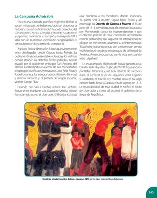 145
La Campaña Admirable
En la Nueva Granada planificó el general Bolívar la
acciónmilitar,queporhaberresultadotanvictoriosa,la
historialabautizóde“admirable”.Despuésderecibir,del
CongresodelaNuevaGranada,eltítulode“Ciudadano”
yelpermisoparainiciarsucampaña,enmayode1813
salió con un numeroso ejército de neogranadinos y
venezolanos rumbo a territorio venezolano.
AspirabaBolívardestruirlasfuerzasqueMonteverde
tenía desplegadas desde Caracas hasta Mérida. La
poblacióndeVenezuelaestabasublevadaylosrealistas
debían atender los distintos frentes patriotas. Bolívar
invadió por el occidente, entró por San Antonio del
Táchira, encabezando un ejército de seis mil soldados
dirigido por los oficiales venezolanos José Félix Ribas y
Rafael Urdaneta, los neogranadinos Atanasio Girardot
y Antonio Ricaurte y el patriota de origen español,
Vicente Campo Elías.
Pasando por San Cristóbal, victoria tras victoria,
Bolívar entró triunfante a la ciudad de Mérida, donde
fue aclamado como el Libertador. El 8 de junio, lanzó
una proclama a los merideños donde anunciaba
“la guerra será a muerte”. Siguió hacia Trujillo y allí
promulgó su Decreto de Guerra a Muerte, el 15 de
juniode1813,comorespuestaalarepresióninstaurada
por Monteverde contra los independentistas y con
el objetivo político de crear conciencia americanista
entre la población y que la guerra era internacional; de
allí que en ese decreto, aparezca su célebre mensaje:
“Españolesycanarioscontadconlamuerteaunsiendo
indiferentes, si no obráis en obsequio de la libertad de
América. Americanos, contad con la vida, aun cuando
seáis culpables”.
EnestacampañaelejércitodeBolívarganómuchas
batallas:ladeNiquitao(Trujillo,el2/7/1813)comandada
por Rafael Urdaneta y José Félix Ribas; la de Horcones
(Lara, el 22/7/1813) y la de Taguanes (entre Cojedes
y Carabobo, el 3/8/1813) y muchas otras en su largo
camino hasta llegar a Caracas el 6 de agosto de 1813.
La municipalidad de esta ciudad le ratificó el título
de Libertador y como tal, asumió el gobierno de la
Segunda República.
Detalle de Entrada triunfal de Bolívar a Caracas en 1813, deTito Salas. Colección Museo Bolivariano
 