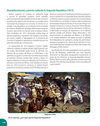146
Emigración a oriente
Bolívar organizó en Caracas un gobierno legal
y asumió la autoridad suprema: tomó medidas
administrativasdesaludpública,fomentodelcomercio
y producción, además de convencer a su pueblo de la
necesidad de proseguir con la lucha. El oriente no se
integró a esa República, se constituyó como el Estado
de Oriente, dirigido por Santiago Mariño; pero después
tuvieron que juntar sus fuerzas ante el ataque realista.
Para mediados de 1813, Venezuela estaba bajo el
dominio patriota, a excepción de Guayana y las plazas
de Puerto Cabello y Yaguaraparo en la provincia de
Cumaná. El gobierno republicano restablecido por los
patriotas resultó de corta duración.
En septiembre de 1813 llegaron a Puerto Cabello
refuerzos militares enviados desde Cádiz (España), con
los cuales Monteverde pudo tomar la ofensiva. Los
llaneros de las tropas de Boves se enfrentaron a los
patriotas y la guerra se extendió nuevamente por todo
el territorio. Vicente Campo Elías venció a Boves en
Vigirima; Bolívar se impuso en Bárbula y lasTrincheras y
derrotó a José AntonioYáñez y José Ceballos en Araure.
Pero en 1814 ocurrió lo contrario: el realista Rosete
avanzóhaciaCaracasyaunqueJoséFélixRibasderrotóa
BovesenLaVictoria(12defebrero,DíadelaJuventud),el
avance realista fue incontenible. Boves derrotó a Bolívar
y a Mariño, quienes juntos lucharon en La Puerta; Boves
tomó Valencia y se dirigió a Caracas. Aquí la población
aterrorizada emigró al oriente, en busca de refugio. Los
realistas entraron en Caracas, Francisco Tomás Morales
y Boves siguieron hacia oriente: derrotaron a Bolívar y
a Bermúdez en Aragua de Barcelona y en el ejército
patriota estalló una división. Ribas, Bermúdez y Piar
desconocieron la autoridad de Bolívar y de Mariño
y los responsabilizaron de haber causado la pérdida
de la República, los apresaron y luego les permitieron
escapar a Cartagena. Por último, Boves derrotó en Urica
a los restos patriotas dirigidos por Ribas, Bermúdez, Piar,
Monagas y Pedro Zaraza.
Parafinalesde1814sóloquedabaenmanospatriotas
la isla de Margarita, gobernada por Juan Bautista
Arismendi. La República desapareció nuevamente. A
pesar de los esfuerzos, la Segunda República fracasó.
Bolívar, Mariño y otros jefes patriotas, tuvieron que irse
del país. Pero allá lejos planificaban cómo rescatarla del
yugo español.
En tu opinión, ¿por qué cayó la Segunda República?
Restablecimiento y pronta caída de la Segunda República (1813)
 